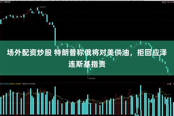 场外配资炒股 特朗普称俄将对美供油，拒回应泽连斯基指责