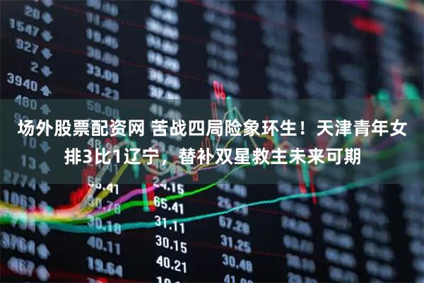 场外股票配资网 苦战四局险象环生！天津青年女排3比1辽宁，替补双星救主未来可期